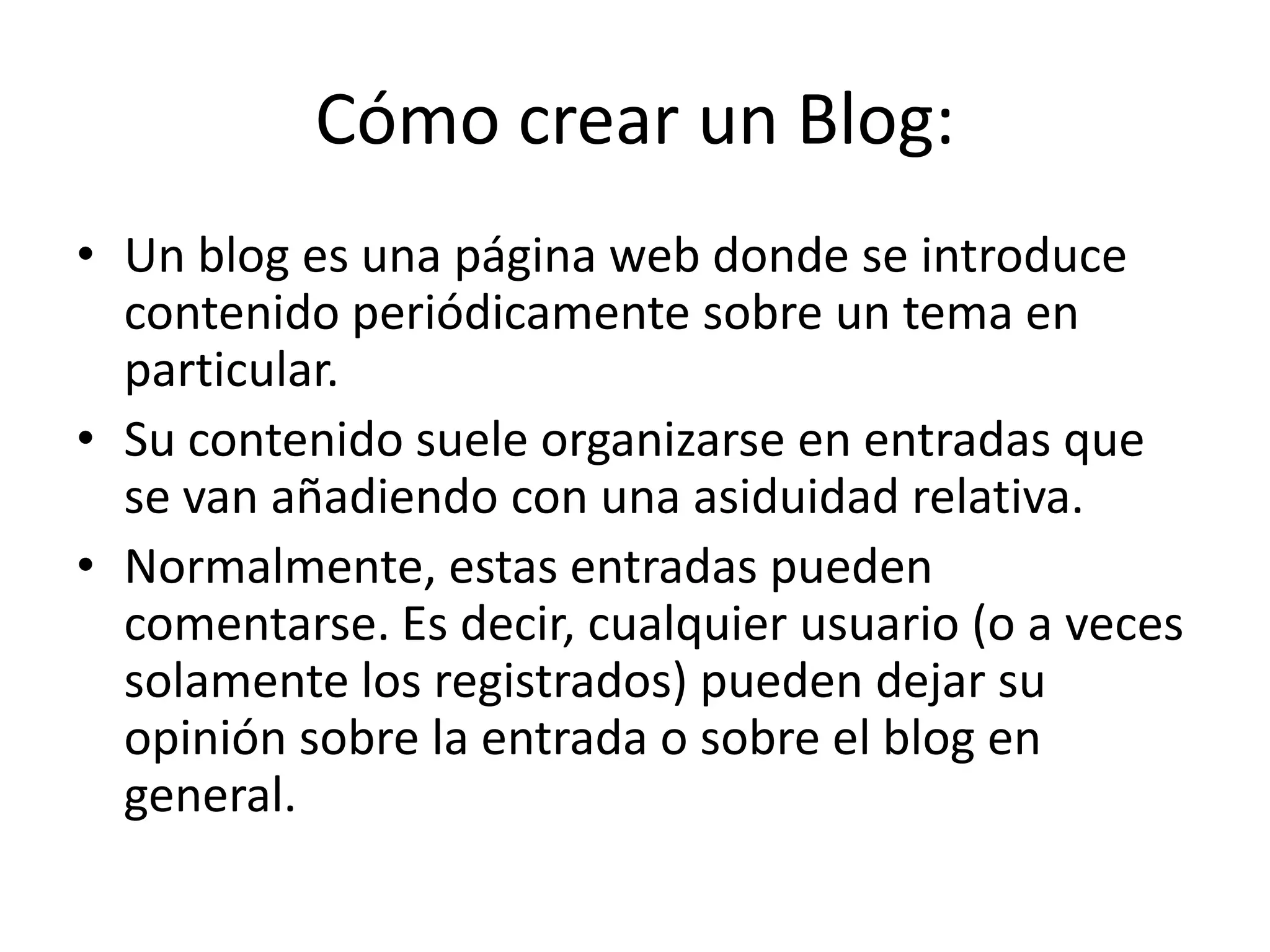 Cómo crear un Blog:
• Un blog es una página web donde se introduce
contenido periódicamente sobre un tema en
particular.
• Su contenido suele organizarse en entradas que
se van añadiendo con una asiduidad relativa.
• Normalmente, estas entradas pueden
comentarse. Es decir, cualquier usuario (o a veces
solamente los registrados) pueden dejar su
opinión sobre la entrada o sobre el blog en
general.
 