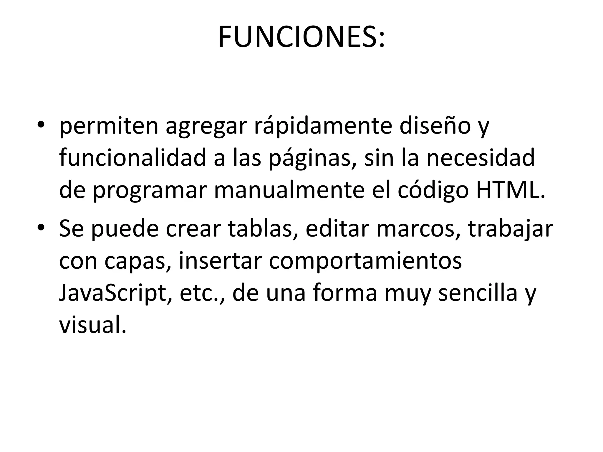 FUNCIONES:
• permiten agregar rápidamente diseño y
funcionalidad a las páginas, sin la necesidad
de programar manualmente el código HTML.
• Se puede crear tablas, editar marcos, trabajar
con capas, insertar comportamientos
JavaScript, etc., de una forma muy sencilla y
visual.
 