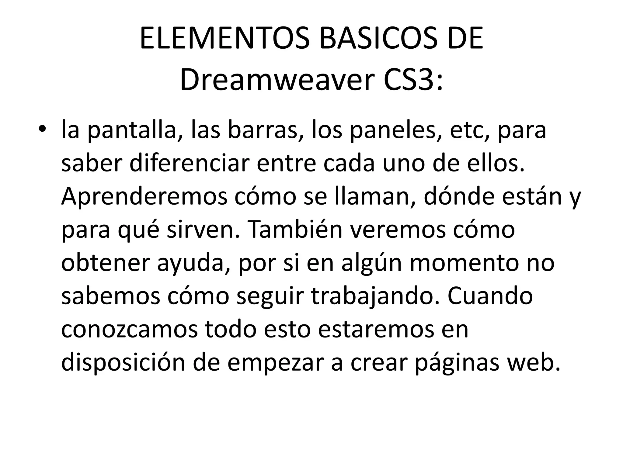 ELEMENTOS BASICOS DE
Dreamweaver CS3:
• la pantalla, las barras, los paneles, etc, para
saber diferenciar entre cada uno de ellos.
Aprenderemos cómo se llaman, dónde están y
para qué sirven. También veremos cómo
obtener ayuda, por si en algún momento no
sabemos cómo seguir trabajando. Cuando
conozcamos todo esto estaremos en
disposición de empezar a crear páginas web.
 