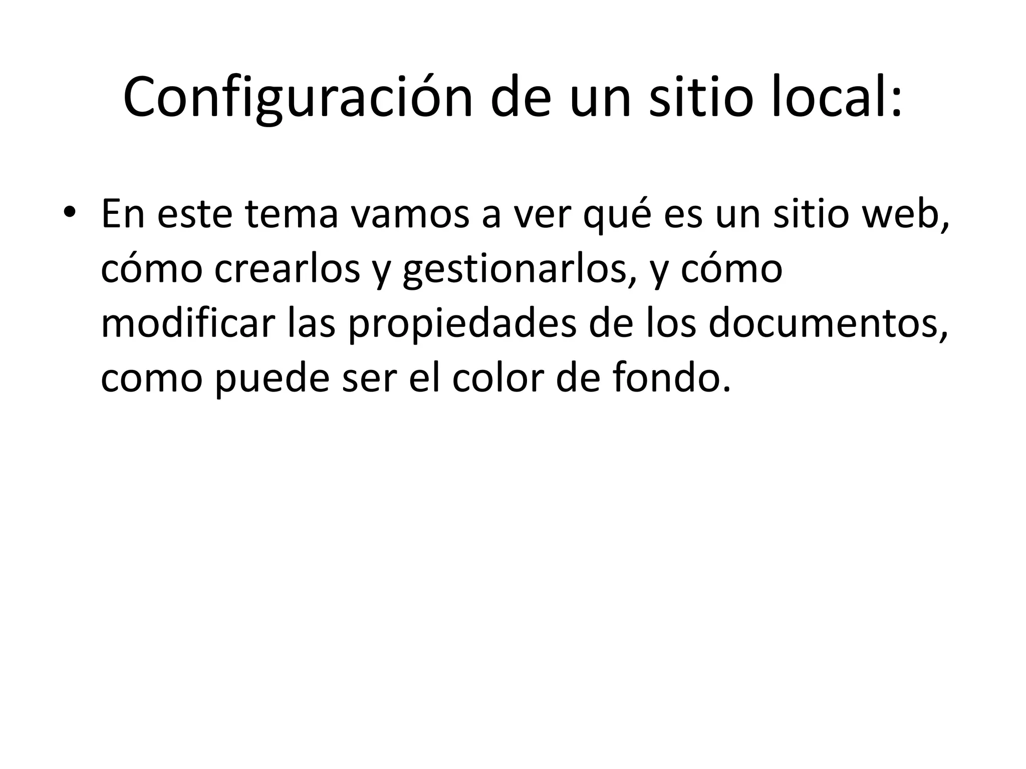 Configuración de un sitio local:
• En este tema vamos a ver qué es un sitio web,
cómo crearlos y gestionarlos, y cómo
modificar las propiedades de los documentos,
como puede ser el color de fondo.
 