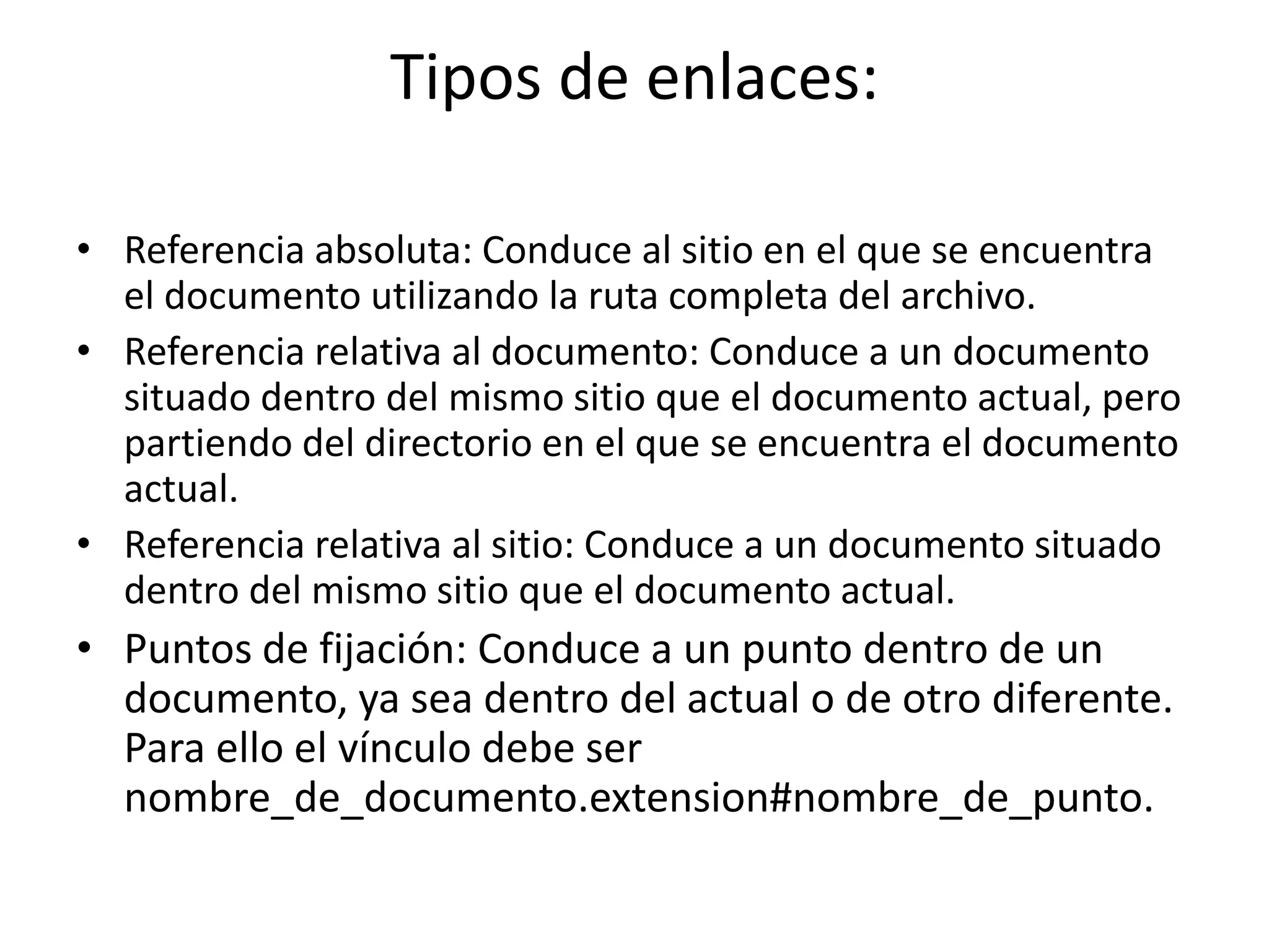 Tipos de enlaces:
• Referencia absoluta: Conduce al sitio en el que se encuentra
el documento utilizando la ruta completa del archivo.
• Referencia relativa al documento: Conduce a un documento
situado dentro del mismo sitio que el documento actual, pero
partiendo del directorio en el que se encuentra el documento
actual.
• Referencia relativa al sitio: Conduce a un documento situado
dentro del mismo sitio que el documento actual.
• Puntos de fijación: Conduce a un punto dentro de un
documento, ya sea dentro del actual o de otro diferente.
Para ello el vínculo debe ser
nombre_de_documento.extension#nombre_de_punto.
 