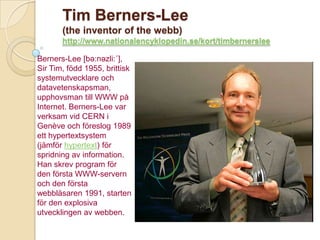 Tim Berners-Lee
       (the inventor of the webb)
       http://www.nationalencyklopedin.se/kort/timbernerslee

Berners-Lee [bə:nəzli:´],
Sir Tim, född 1955, brittisk
systemutvecklare och
datavetenskapsman,
upphovsman till WWW på
Internet. Berners-Lee var
verksam vid CERN i
Genève och föreslog 1989
ett hypertextsystem
(jämför hypertext) för
spridning av information.
Han skrev program för
den första WWW-servern
och den första
webbläsaren 1991, starten
för den explosiva
utvecklingen av webben.
 