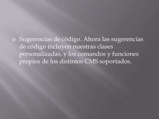    Sugerencias de código. Ahora las sugerencias
    de código incluyen nuestras clases
    personalizadas, y los comandos y funciones
    propios de los distintos CMS soportados.
 
