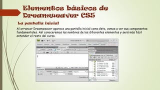 Elementos básicos de
    Dreamweaver CS5
La pantalla inicial
Al arrancar Dreamweaver aparece una pantalla inicial como ésta, vamos a ver sus componentes
fundamentales. Así conoceremos los nombres de los diferentes elementos y será más fácil
entender el resto del curso.
 