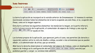 Las barras
La barra de la aplicación.




La barra la aplicación se incorporó en la versión anterior de Dreamweaver. Si tenemos la ventana
maximizada veremos todos los elementos de la barra ocupando una sola línea, si no, ocuparán dos
líneas, como en la imagen superior.
Esta barra contiene los siguientes elementos: los menús (en la imagen, en la parte inferior),
varios botones propios de la aplicación, el conmutador de espacio de trabajo y una caja de
búsquedas para obtener ayuda on line.


Los botones propios de la aplicación, que aparecen junto al icono, nos permiten (de derecha a
izquierda) cambiar entre la vista de diseño o código, acceder a las extensiones que se pueden
añadir, o al administrador de sitios, que ya veremos.
Más hacia la derecha observamos el conmutador del espacio de trabajo, como un desplegable. Un
espacio de trabajo es la configuración del entorno (paneles visibles y su disposición) que
podemos guardar y cargar. Lo veremos más adelante.
 