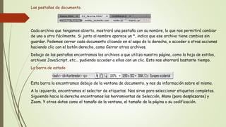 Las pestañas de documento.




Cada archivo que tengamos abierto, mostrará una pestaña con su nombre, lo que nos permitirá cambiar
de uno a otro fácilmente. Si junto al nombre aparece un *, indica que ese archivo tiene cambios sin
guardar. Podemos cerrar cada documento clicando en el aspa de la derecha, o acceder a otras acciones
haciendo clic con el botón derecho, como Cerrar otros archivos.
Debajo de las pestañas encontramos los archivos a que utiliza nuestra página, como la hoja de estilos,
archivos JavaScript, etc... pudiendo acceder a ellos con un clic. Esto nos ahorrará bastante tiempo.
La barra de estado


Esta barra la encontramos debajo de la ventana de documento, y nos da información sobre el mismo.
A la izquierda, encontramos el selector de etiquetas. Nos sirve para seleccionar etiquetas completas.
Siguiendo hacia la derecha encontramos las herramientas de Selección, Mano (para desplazarse) y
Zoom. Y otros datos como el tamaño de la ventana, el tamaño de la página o su codificación.
 