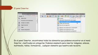 El panel Insertar.




En el panel Insertar, encontramos todos los elementos que podemos encontrar en el menú
Insertar, clasificados en categorías. Podemos emplearlo para insertar imágenes, enlaces,
multimedia, tablas, formularios... cualquier elemento que nuestra web necesite.
 