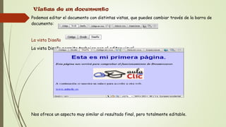 Vistas de un documento
Podemos editar el documento con distintas vistas, que puedes cambiar través de la barra de
documento:


La vista Diseño
La vista Diseño permite trabajar con el editor visual.




Nos ofrece un aspecto muy similar al resultado final, pero totalmente editable.
 