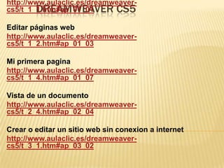 http://www.aulaclic.es/dreamweaver-
        DREAMWEAVER CS5
cs5/t_1_1.htm#ap_01_01

Editar páginas web
http://www.aulaclic.es/dreamweaver-
cs5/t_1_2.htm#ap_01_03

Mi primera pagina
http://www.aulaclic.es/dreamweaver-
cs5/t_1_4.htm#ap_01_07

Vista de un documento
http://www.aulaclic.es/dreamweaver-
cs5/t_2_4.htm#ap_02_04

Crear o editar un sitio web sin conexion a internet
http://www.aulaclic.es/dreamweaver-
cs5/t_3_1.htm#ap_03_02
 