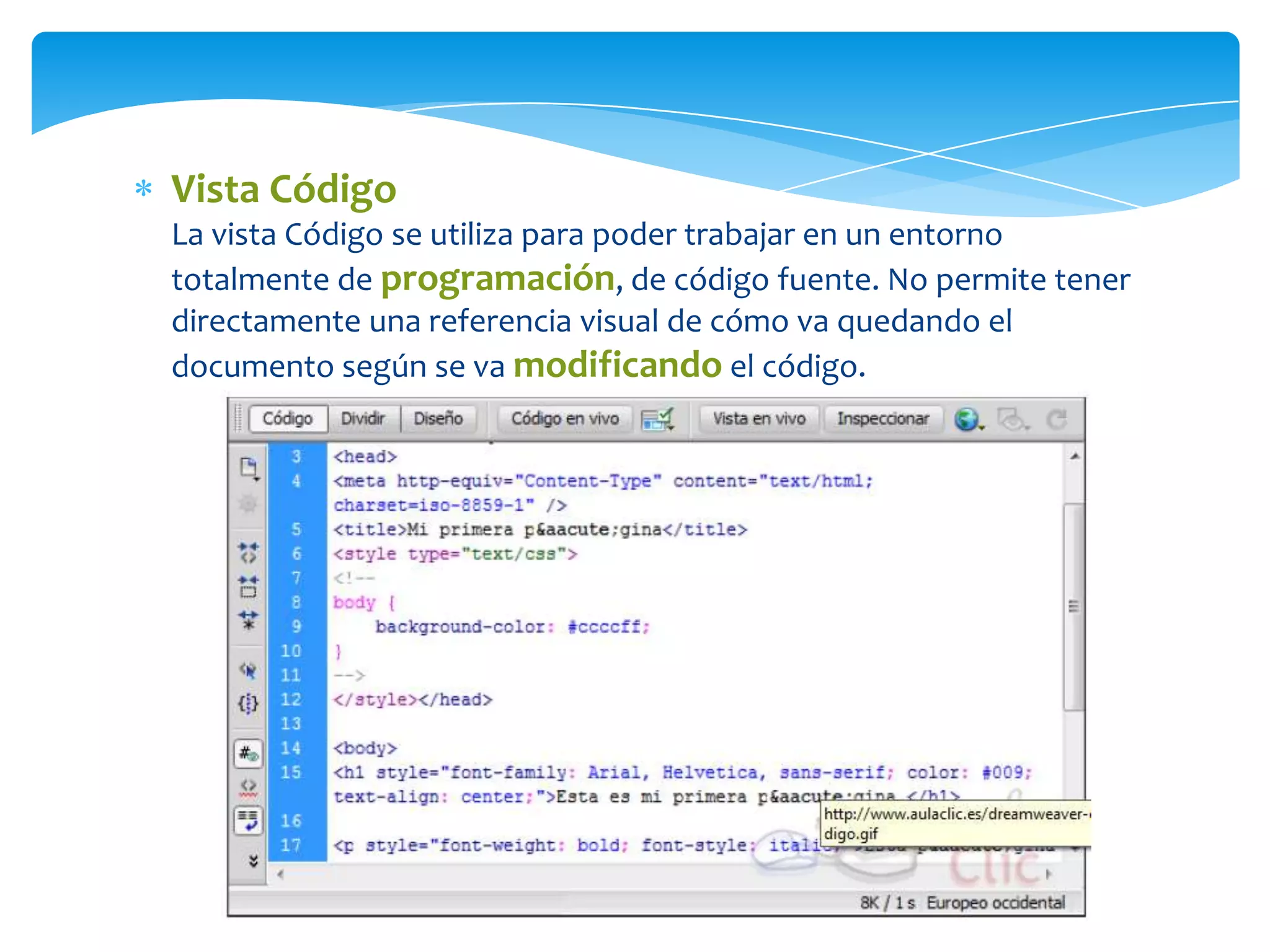 Vista Código
La vista Código se utiliza para poder trabajar en un entorno
totalmente de programación, de código fuente. No permite tener
directamente una referencia visual de cómo va quedando el
documento según se va modificando el código.

 