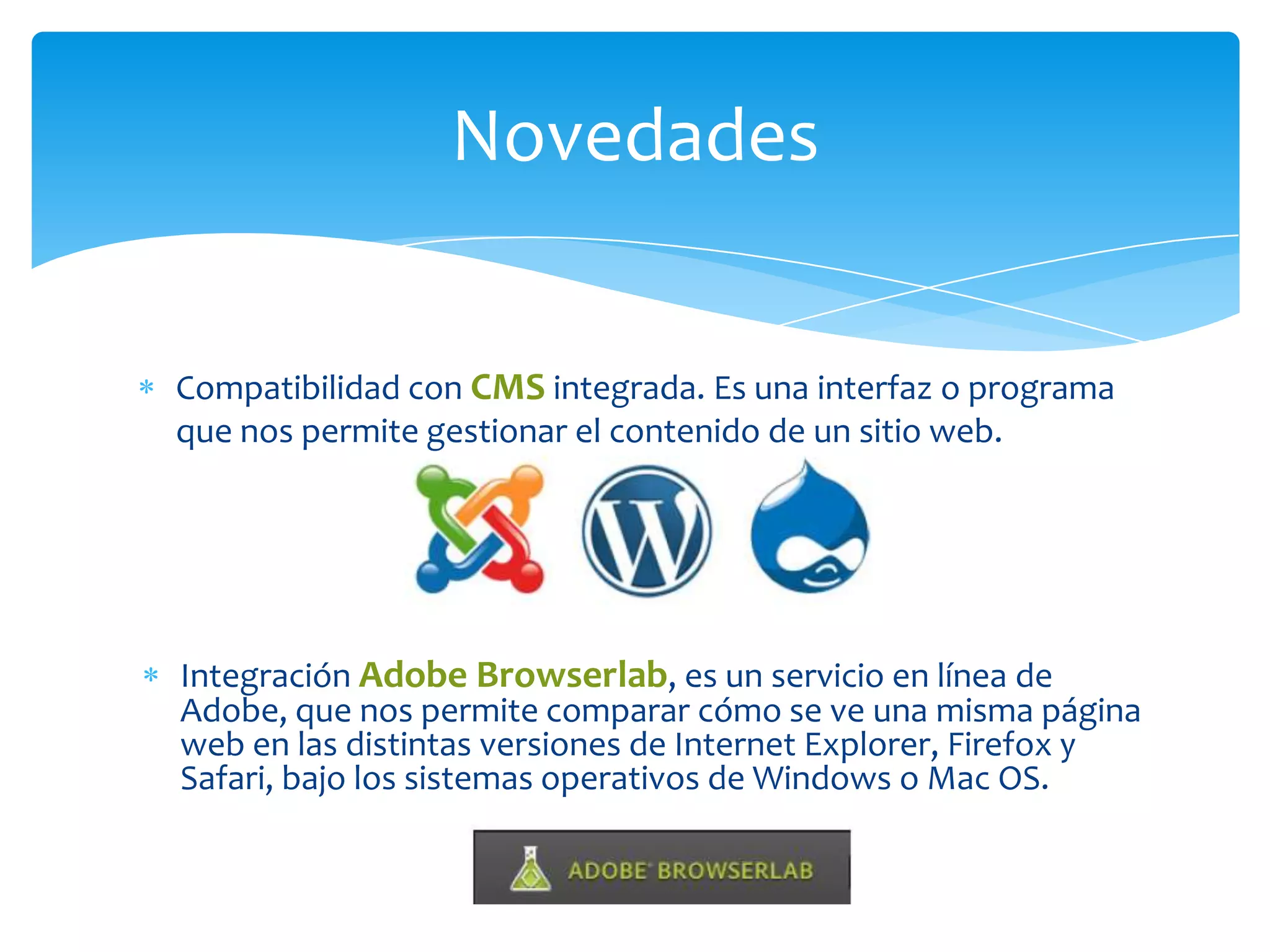 Novedades
Compatibilidad con CMS integrada. Es una interfaz o programa
que nos permite gestionar el contenido de un sitio web.

Integración Adobe Browserlab, es un servicio en línea de
Adobe, que nos permite comparar cómo se ve una misma página
web en las distintas versiones de Internet Explorer, Firefox y
Safari, bajo los sistemas operativos de Windows o Mac OS.

 
