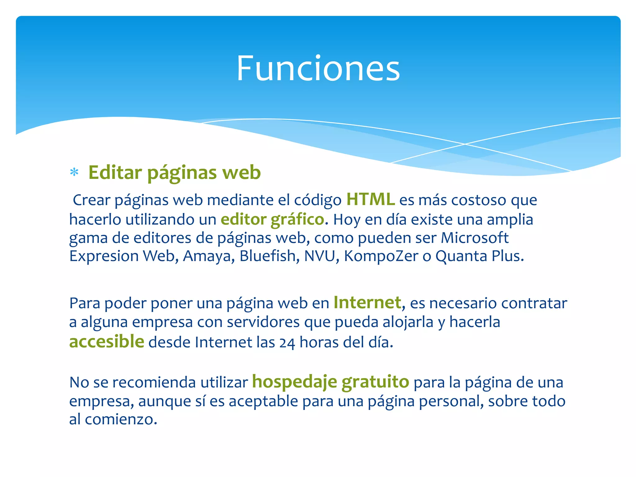 Funciones
Editar páginas web
Crear páginas web mediante el código HTML es más costoso que
hacerlo utilizando un editor gráfico. Hoy en día existe una amplia
gama de editores de páginas web, como pueden ser Microsoft
Expresion Web, Amaya, Bluefish, NVU, KompoZer o Quanta Plus.
Para poder poner una página web en Internet, es necesario contratar
a alguna empresa con servidores que pueda alojarla y hacerla
accesible desde Internet las 24 horas del día.
No se recomienda utilizar hospedaje gratuito para la página de una
empresa, aunque sí es aceptable para una página personal, sobre todo
al comienzo.

 