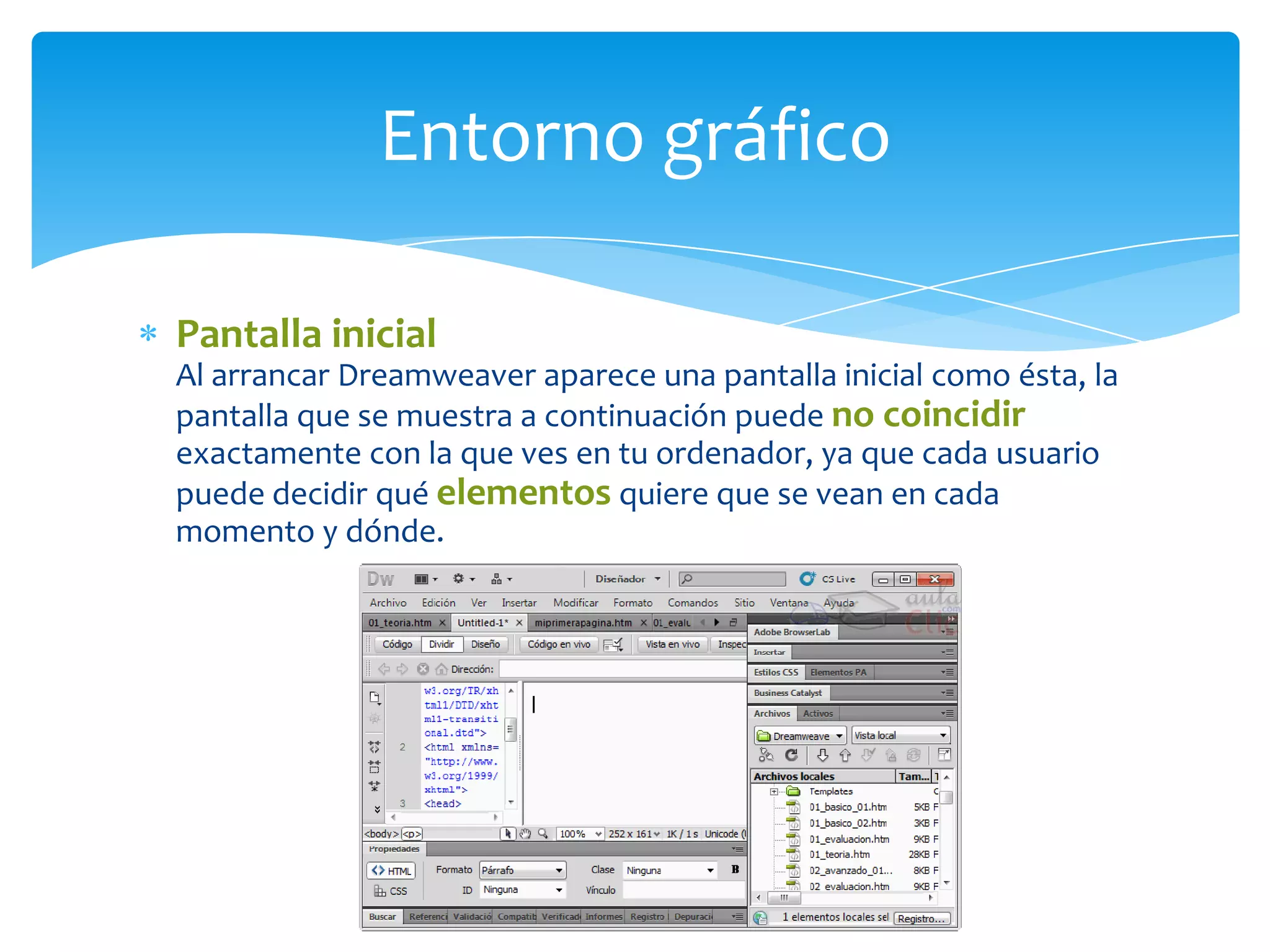 Entorno gráfico
Pantalla inicial
Al arrancar Dreamweaver aparece una pantalla inicial como ésta, la
pantalla que se muestra a continuación puede no coincidir
exactamente con la que ves en tu ordenador, ya que cada usuario
puede decidir qué elementos quiere que se vean en cada
momento y dónde.

 