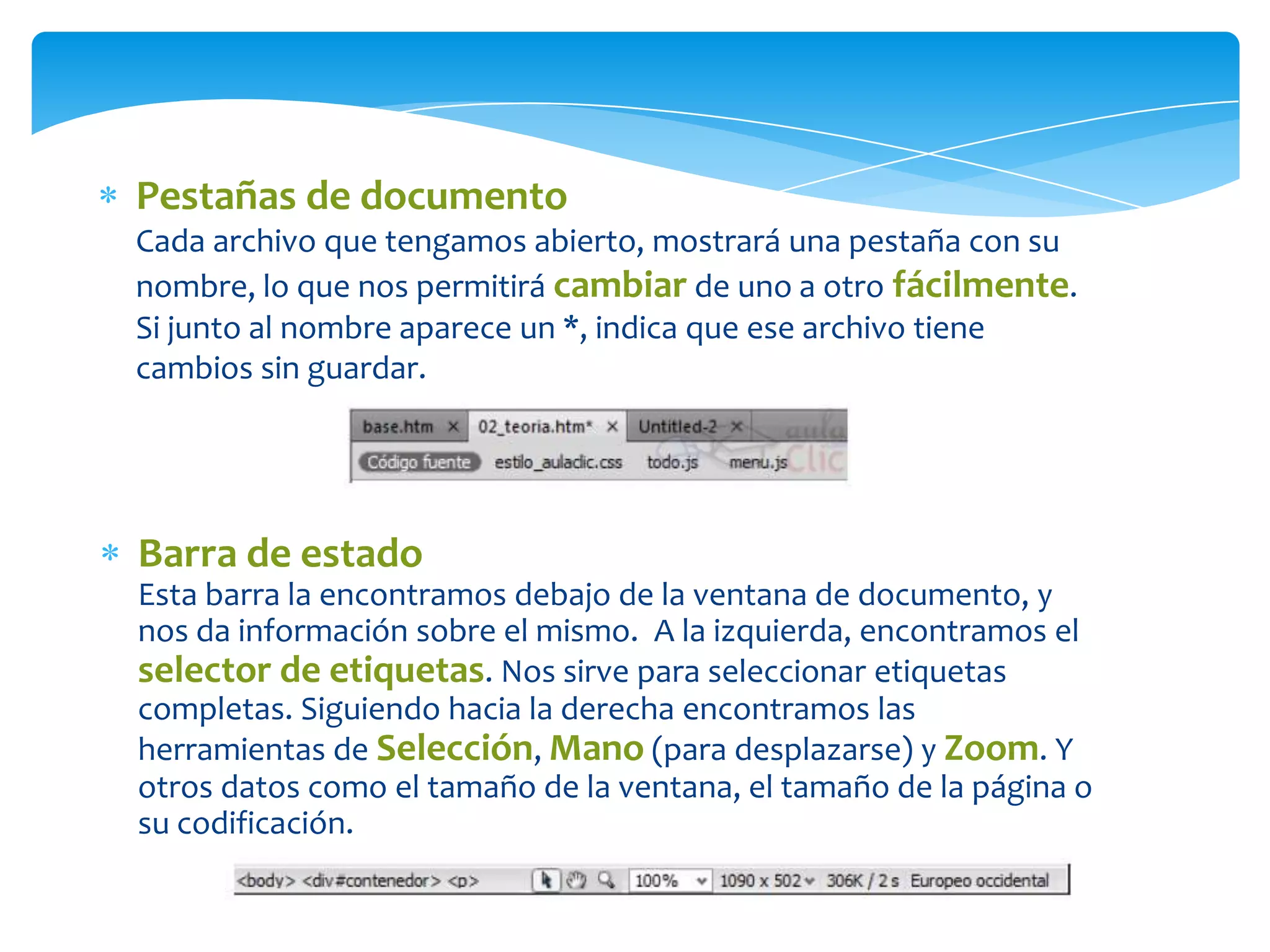 Pestañas de documento
Cada archivo que tengamos abierto, mostrará una pestaña con su
nombre, lo que nos permitirá cambiar de uno a otro fácilmente.
Si junto al nombre aparece un *, indica que ese archivo tiene
cambios sin guardar.

Barra de estado
Esta barra la encontramos debajo de la ventana de documento, y
nos da información sobre el mismo. A la izquierda, encontramos el
selector de etiquetas. Nos sirve para seleccionar etiquetas
completas. Siguiendo hacia la derecha encontramos las
herramientas de Selección, Mano (para desplazarse) y Zoom. Y
otros datos como el tamaño de la ventana, el tamaño de la página o
su codificación.

 