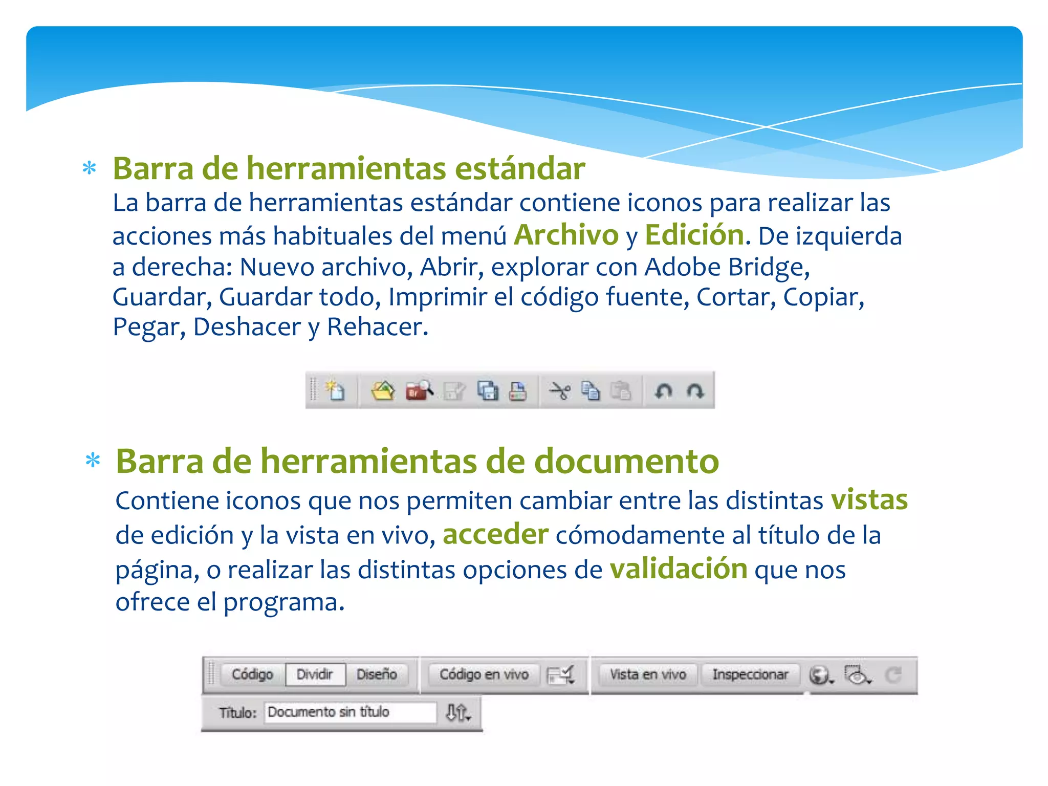Barra de herramientas estándar
La barra de herramientas estándar contiene iconos para realizar las
acciones más habituales del menú Archivo y Edición. De izquierda
a derecha: Nuevo archivo, Abrir, explorar con Adobe Bridge,
Guardar, Guardar todo, Imprimir el código fuente, Cortar, Copiar,
Pegar, Deshacer y Rehacer.

Barra de herramientas de documento
Contiene iconos que nos permiten cambiar entre las distintas vistas
de edición y la vista en vivo, acceder cómodamente al título de la
página, o realizar las distintas opciones de validación que nos
ofrece el programa.

 