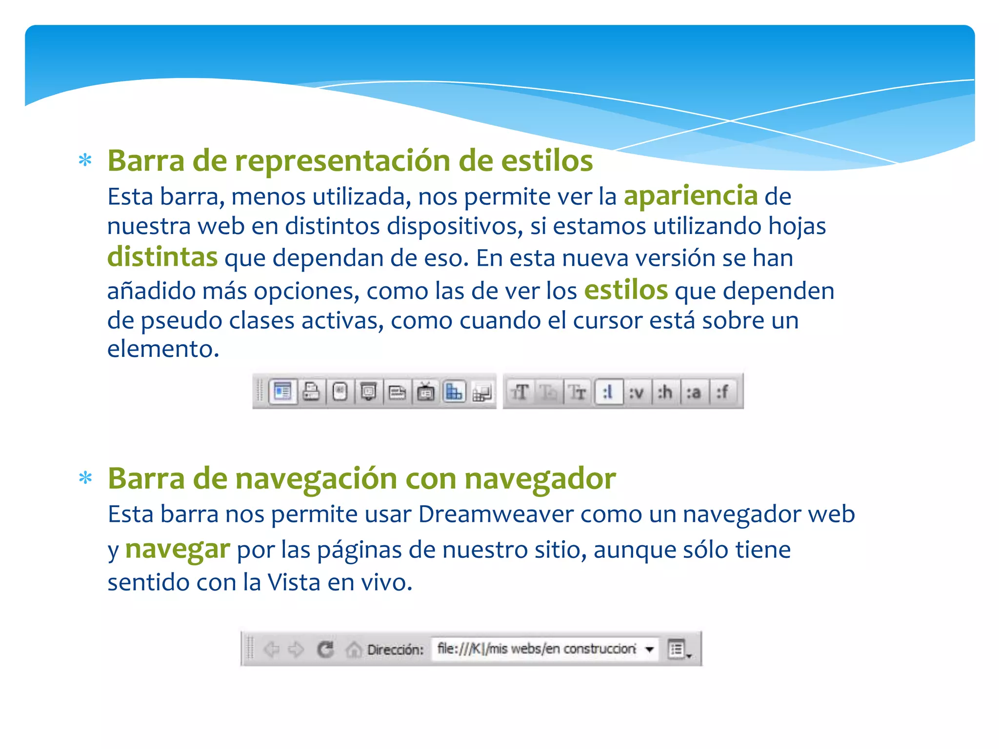 Barra de representación de estilos
Esta barra, menos utilizada, nos permite ver la apariencia de
nuestra web en distintos dispositivos, si estamos utilizando hojas
distintas que dependan de eso. En esta nueva versión se han
añadido más opciones, como las de ver los estilos que dependen
de pseudo clases activas, como cuando el cursor está sobre un
elemento.

Barra de navegación con navegador
Esta barra nos permite usar Dreamweaver como un navegador web
y navegar por las páginas de nuestro sitio, aunque sólo tiene
sentido con la Vista en vivo.

 