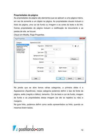 10
Propriedades da página
As propriedades da página são elementos que se aplicam a uma página inteira,
em vez de somente a um objeto na página. As propriedades visuais incluem o
título da página, uma cor de fundo ou imagem e as cores do texto e do link.
Outras propriedades de página incluem a codificação de documento e as
pastas de site, se houver.
Clique em Modify, Page Properties.
Na janela que se abre temos várias categorias, a primeira delas é a
Appearance (Aparência), nessa categoria podemos definir o tipo de fonte da
página, estilo (negrito e itálico), tamanho. Cor de texto e cor de fundo, imagem
de fundo e as propriedades dessa imagem (se ele se repetira ou não) e
margens.
Na guia links, podemos definir como serão apresentados os links, quando os
mesmos forem textos.
 