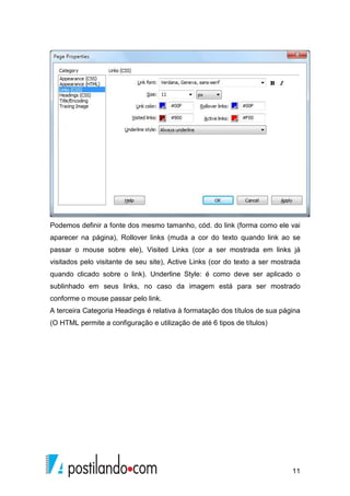 11
Podemos definir a fonte dos mesmo tamanho, cód. do link (forma como ele vai
aparecer na página), Rollover links (muda a cor do texto quando link ao se
passar o mouse sobre ele), Visited Links (cor a ser mostrada em links já
visitados pelo visitante de seu site), Active Links (cor do texto a ser mostrada
quando clicado sobre o link). Underline Style: é como deve ser aplicado o
sublinhado em seus links, no caso da imagem está para ser mostrado
conforme o mouse passar pelo link.
A terceira Categoria Headings é relativa à formatação dos títulos de sua página
(O HTML permite a configuração e utilização de até 6 tipos de títulos)
 