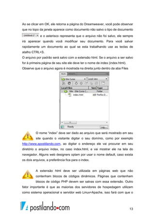 13
Ao se clicar em OK, ele retorna a página do Dreamweaver, você pode observar
que no topo da janela aparece como documento não salvo o tipo de documento
e o asterisco representa que o arquivo não foi salvo, ele sempre
irá aparecer quando você modificar seu documento. Para você salvar
rapidamente um documento ao qual se esta trabalhando use as teclas de
atalho CTRL+S.
O arquivo por padrão será salvo com a extensão html. Se o arquivo a ser salvo
for à primeira página de seu site ele deve ter o nome de index (index.html).
Observe que o arquivo agora é mostrada na direita junto dentro da aba Files
O nome “index” deve ser dado ao arquivo que será mostrado em seu
site quando o visitante digitar o seu domínio, como por exemplo
http://www.apostilando.com, ao digitar o endereço ele vai procurar em seu
diretório o arquivo index, no caso index.html, e vai mostrar ele na tela do
navegador. Alguns web designers optam por usar o nome default, caso exista
os dois arquivos, a preferência fica para o index.
A extensão html deve ser utilizada em páginas web que não
contenham blocos de códigos dinâmicos. Páginas que contenham
blocos de código PHP devem ser salvas com essa extensão. Outro
fator importante é que as maiorias dos servidores de hospedagem utilizam
como sistema operacional e servidor web Linux+Apache, isso fará com que o
 
