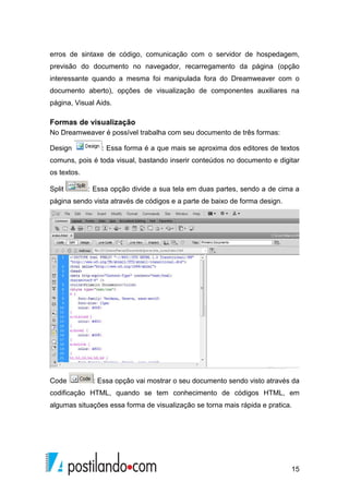 15
erros de sintaxe de código, comunicação com o servidor de hospedagem,
previsão do documento no navegador, recarregamento da página (opção
interessante quando a mesma foi manipulada fora do Dreamweaver com o
documento aberto), opções de visualização de componentes auxiliares na
página, Visual Aids.
Formas de visualização
No Dreamweaver é possível trabalha com seu documento de três formas:
Design : Essa forma é a que mais se aproxima dos editores de textos
comuns, pois é toda visual, bastando inserir conteúdos no documento e digitar
os textos.
Split : Essa opção divide a sua tela em duas partes, sendo a de cima a
página sendo vista através de códigos e a parte de baixo de forma design.
Code : Essa opção vai mostrar o seu documento sendo visto através da
codificação HTML, quando se tem conhecimento de códigos HTML, em
algumas situações essa forma de visualização se torna mais rápida e pratica.
 