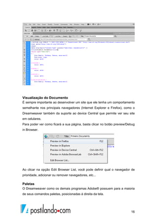 16
Visualização do Documento
É sempre importante ao desenvolver um site que ele tenha um comportamento
semelhante nos principais navegadores (Internet Explorer e Firefox), como o
Dreamweaver também da suporte ao device Central que permite ver seu site
em celulares.
Para poder ver como ficará a sua página, basta clicar no botão preview/Debug
in Browser.
Ao clicar na opção Edit Browser List, você pode definir qual o navegador de
prioridade, adicionar ou remover navegadores, etc...
Paletas
O Dreamweaver como os demais programas Adobe® possuem para a maioria
de seus comandos paletas, posicionadas á direita da tela.
 