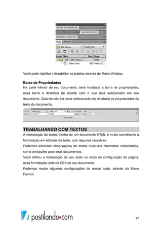 17
Você pode habilitar / desabilitar as paletas através do Menu Window.
Barra de Propriedades
Na parte inferior de seu documento, será mostrada a barra de propriedades,
essa barra é dinâmica de acordo com o que está selecionado em seu
documento. Quando não há nada selecionado ele mostrará as propriedades de
texto do documento.
TRABALHANDO COM TEXTOS
A formatação de textos dentro de um documento HTML é muito semelhante à
formatação em editores de texto, com algumas ressalvas.
Podemos adicionar observações de textos invisíveis chamados comentários,
como anotações para seus documentos.
Você definiu a formatação de seu texto no inicio na configuração da página,
essa formatação está no CSS de seu documento.
Podemos mudar algumas configurações de nosso texto, através do Menu
Format.
 