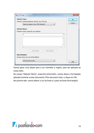 19
Vamos gerar uma classe para a cor vermelha e negrito, para ser aplicada ao
nosso texto.
No campo “Selector Name”, preencha txtvermelho, vamos deixar a formatação
aplicada somente a esse documento (This document only), e clique em OK.
Na próxima tela, vamos alterar a cor da fonte e o peso da fonte (font-weight).
 