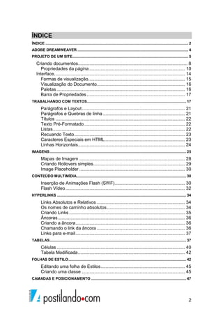 2
ÍNDICE
ÍNDICE .......................................................................................................................................... 2
ADOBE DREAMWEAVER ........................................................................................................... 4
PROJETO DE UM SITE................................................................................................................ 5
Criando documentos....................................................................................... 8
Propriedades da página ............................................................................ 10
Interface........................................................................................................ 14
Formas de visualização............................................................................. 15
Visualização do Documento...................................................................... 16
Paletas ...................................................................................................... 16
Barra de Propriedades .............................................................................. 17
TRABALHANDO COM TEXTOS................................................................................................ 17
Parágrafos e Layout.................................................................................. 21
Parágrafos e Quebras de linha ................................................................. 21
Títulos ....................................................................................................... 22
Texto Pré-Formatado ................................................................................ 22
Listas......................................................................................................... 22
Recuando Texto........................................................................................ 23
Caracteres Especiais em HTML................................................................ 23
Linhas Horizontais..................................................................................... 24
IMAGENS.................................................................................................................................... 25
Mapas de Imagem .................................................................................... 28
Criando Rollovers simples......................................................................... 29
Image Placeholder .................................................................................... 30
CONTEÚDO MULTIMÍDIA.......................................................................................................... 30
Inserção de Animações Flash (SWF)........................................................ 30
Flash Vídeo............................................................................................... 32
HYPERLINKS ............................................................................................................................. 34
Links Absolutos e Relativos ...................................................................... 34
Os nomes de caminho absolutos.............................................................. 34
Criando Links ............................................................................................ 35
Âncoras..................................................................................................... 36
Criando a âncora....................................................................................... 36
Chamando o link da âncora ...................................................................... 36
Links para e-mail....................................................................................... 37
TABELAS.................................................................................................................................... 37
Células ...................................................................................................... 40
Tabela Modificada..................................................................................... 42
FOLHAS DE ESTILO.................................................................................................................. 42
Editando uma folha de Estilos................................................................... 45
Criando uma classe .................................................................................. 45
CAMADAS E POSICIONAMENTO ............................................................................................ 47
 
