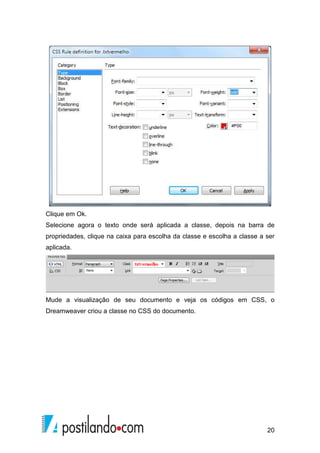20
Clique em Ok.
Selecione agora o texto onde será aplicada a classe, depois na barra de
propriedades, clique na caixa para escolha da classe e escolha a classe a ser
aplicada.
Mude a visualização de seu documento e veja os códigos em CSS, o
Dreamweaver criou a classe no CSS do documento.
 