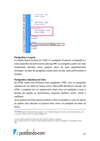 21
Parágrafos e Layout
A unidade básica de texto em HTML é o parágrafo. Enquanto o parágrafo é o
nome específico de texto incluído pela tag <P>, os parágrafos podem ser mais
amplamente definidos como qualquer bloco de texto especificamente
formatado. Os tipos de parágrafos incluem itens de lista, texto pré-formatado e
divisões.
Parágrafos e Quebras de linha
Na HTML existe uma diferença entre parágrafos HTML, com os parágrafos
utilizados em um editor de Textos como o Microsoft® Word® por exemplo. Na
HTML o parágrafo faz um espaçamento duplo entre um parágrafo e outro e
permite por padrão os alinhamentos, esquerdo (padrão), centro, direita e
justificado.
Já as quebras de linhas apenas quebram a linha na posição e o que vier depois
da quebra será colocado na próxima linha, como um parágrafo de editor de
textos.
 
