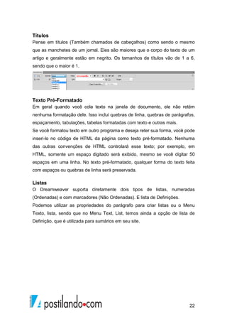 22
Títulos
Pense em títulos (Também chamados de cabeçalhos) como sendo o mesmo
que as manchetes de um jornal. Eles são maiores que o corpo do texto de um
artigo e geralmente estão em negrito. Os tamanhos de títulos vão de 1 a 6,
sendo que o maior é 1.
Texto Pré-Formatado
Em geral quando você cola texto na janela de documento, ele não retém
nenhuma formatação dele. Isso inclui quebras de linha, quebras de parágrafos,
espaçamento, tabulações, tabelas formatadas com texto e outras mais.
Se você formatou texto em outro programa e deseja reter sua forma, você pode
inseri-lo no código de HTML da página como texto pré-formatado. Nenhuma
das outras convenções de HTML controlará esse texto; por exemplo, em
HTML, somente um espaço digitado será exibido, mesmo se você digitar 50
espaços em uma linha. No texto pré-formatado, qualquer forma do texto feita
com espaços ou quebras de linha será preservada.
Listas
O Dreamweaver suporta diretamente dois tipos de listas, numeradas
(Ordenadas) e com marcadores (Não Ordenadas). E lista de Definições.
Podemos utilizar as propriedades do parágrafo para criar listas ou o Menu
Texto, lista, sendo que no Menu Text, List, temos ainda a opção de lista de
Definição, que é utilizada para sumários em seu site.
 