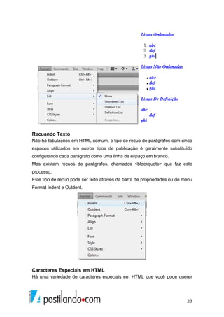 23
Recuando Texto
Não há tabulações em HTML comum, o tipo de recuo de parágrafos com cinco
espaços utilizados em outros tipos de publicação é geralmente substituído
configurando cada parágrafo como uma linha de espaço em branco.
Mas existem recuos de parágrafos, chamados <blockquote> que faz este
processo.
Este tipo de recuo pode ser feito através da barra de propriedades ou do menu
Format Indent e Outdent.
Caracteres Especiais em HTML
Há uma variedade de caracteres especiais em HTML que você pode querer
 