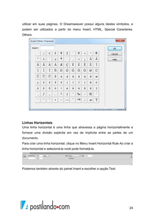 24
utilizar em suas páginas. O Dreamweaver possui alguns destes símbolos, e
podem ser utilizados a partir do menu Insert, HTML, Special Caracteres.
Others.
Linhas Horizontais
Uma linha horizontal é uma linha que atravessa a página horizontalmente e
fornece uma divisão explicita em vez de implícita entre as partes de um
documento.
Para criar uma linha horizontal, clique no Menu Insert Horizontal Rule Ao criar a
linha horizontal e selecioná-la você pode formatá-la.
Podemos também através do painel Insert e escolher a opção Text.
 