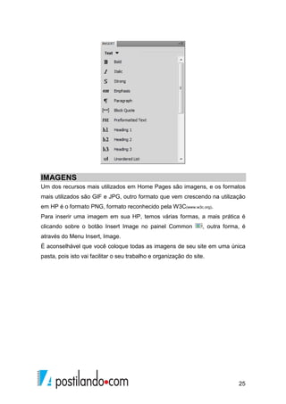 25
IMAGENS
Um dos recursos mais utilizados em Home Pages são imagens, e os formatos
mais utilizados são GIF e JPG, outro formato que vem crescendo na utilização
em HP é o formato PNG, formato reconhecido pela W3C(www.w3c.org).
Para inserir uma imagem em sua HP, temos várias formas, a mais prática é
clicando sobre o botão Insert Image no painel Common , outra forma, é
através do Menu Insert, Image.
É aconselhável que você coloque todas as imagens de seu site em uma única
pasta, pois isto vai facilitar o seu trabalho e organização do site.
 