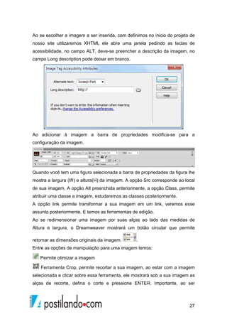 27
Ao se escolher a imagem a ser inserida, com definimos no inicio do projeto de
nosso site utilizaremos XHTML ele abre uma janela pedindo as teclas de
acessibilidade, no campo ALT, deve-se preencher a descrição da imagem, no
campo Long description pode deixar em branco.
Ao adicionar à imagem a barra de propriedades modifica-se para a
configuração da imagem.
Quando você tem uma figura selecionada a barra de propriedades da figura lhe
mostra a largura (W) e altura(H) da imagem. A opção Src corresponde ao local
de sua imagem, A opção Alt preenchida anteriormente, a opção Class, permite
atribuir uma classe a imagem, estudaremos as classes posteriormente.
A opção link permite transformar a sua imagem em um link, veremos esse
assunto posteriormente. E temos as ferramentas de edição.
Ao se redimensionar uma imagem por suas alças ao lado das medidas de
Altura e largura, o Dreamweaver mostrará um botão circular que permite
retornar as dimensões originais da imagem. .
Entre as opções de manipulação para uma imagem temos:
Permite otimizar a imagem
Ferramenta Crop, permite recortar a sua imagem, ao estar com a imagem
selecionada e clicar sobre essa ferramenta, ele mostrará sob a sua imagem as
alças de recorte, defina o corte e pressione ENTER. Importante, ao ser
 