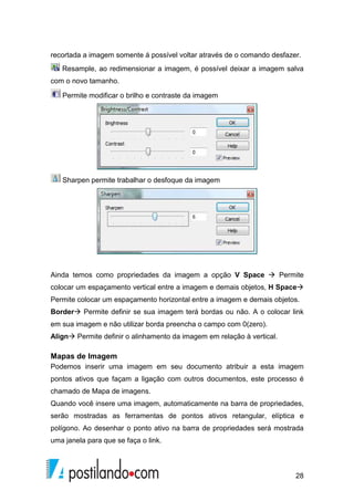28
recortada a imagem somente á possível voltar através de o comando desfazer.
Resample, ao redimensionar a imagem, é possível deixar a imagem salva
com o novo tamanho.
Permite modificar o brilho e contraste da imagem
Sharpen permite trabalhar o desfoque da imagem
Ainda temos como propriedades da imagem a opção V Space Permite
colocar um espaçamento vertical entre a imagem e demais objetos, H Space
Permite colocar um espaçamento horizontal entre a imagem e demais objetos.
Border Permite definir se sua imagem terá bordas ou não. A o colocar link
em sua imagem e não utilizar borda preencha o campo com 0(zero).
Align Permite definir o alinhamento da imagem em relação à vertical.
Mapas de Imagem
Podemos inserir uma imagem em seu documento atribuir a esta imagem
pontos ativos que façam a ligação com outros documentos, este processo é
chamado de Mapa de imagens.
Quando você insere uma imagem, automaticamente na barra de propriedades,
serão mostradas as ferramentas de pontos ativos retangular, elíptica e
polígono. Ao desenhar o ponto ativo na barra de propriedades será mostrada
uma janela para que se faça o link.
 