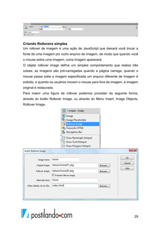 29
Criando Rollovers simples
Um rollover de imagem é uma ação de JavaScript que deixará você trocar a
fonte de uma imagem por outro arquivo de imagem, de modo que quando você
o mouse sobre uma imagem, outra imagem aparecerá.
O objeto rollover image define um simples comportamento que realiza três
coisas: as imagens são pré-carregadas quando a página carrega, quando o
mouse passa sobe a imagem especificada um arquivo diferente de imagem é
exibido, e quando os usuários movem o mouse para fora da imagem, à imagem
original é restaurada.
Para inserir uma figura de rollover podemos proceder da seguinte forma,
através do botão Rollover Image, ou através do Menu Insert, Image Objects,
Rollover Image.
 