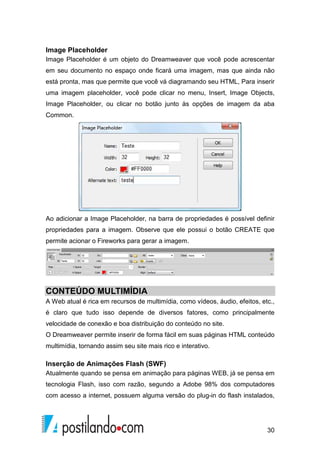 30
Image Placeholder
Image Placeholder é um objeto do Dreamweaver que você pode acrescentar
em seu documento no espaço onde ficará uma imagem, mas que ainda não
está pronta, mas que permite que você vá diagramando seu HTML, Para inserir
uma imagem placeholder, você pode clicar no menu, Insert, Image Objects,
Image Placeholder, ou clicar no botão junto às opções de imagem da aba
Common.
Ao adicionar a Image Placeholder, na barra de propriedades é possível definir
propriedades para a imagem. Observe que ele possui o botão CREATE que
permite acionar o Fireworks para gerar a imagem.
CONTEÚDO MULTIMÍDIA
A Web atual é rica em recursos de multimídia, como vídeos, áudio, efeitos, etc.,
é claro que tudo isso depende de diversos fatores, como principalmente
velocidade de conexão e boa distribuição do conteúdo no site.
O Dreamweaver permite inserir de forma fácil em suas páginas HTML conteúdo
multimídia, tornando assim seu site mais rico e interativo.
Inserção de Animações Flash (SWF)
Atualmente quando se pensa em animação para páginas WEB, já se pensa em
tecnologia Flash, isso com razão, segundo a Adobe 98% dos computadores
com acesso a internet, possuem alguma versão do plug-in do flash instalados,
 