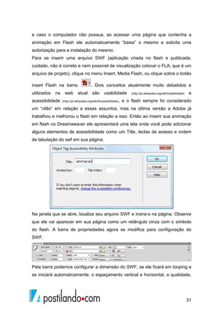 31
e caso o computador não possua, ao acessar uma página que contenha a
animação em Flash ele automaticamente “baixa” o mesmo e solicita uma
autorização para a instalação do mesmo.
Para se inserir uma arquivo SWF (aplicação criada no flash e publicada,
cuidado, não é correto e nem possível de visualização colocar o FLA, que é um
arquivo de projeto), clique no menu Insert, Media Flash, ou clique sobre o botão
insert Flash na barra. . Dois conceitos atualmente muito debatidos e
utilizados na web atual são usabilidade (http://pt.wikipedia.org/wiki/Usabilidade) e
acessibilidade (http://pt.wikipedia.org/wiki/Acessibilidade), e o flash sempre foi considerado
um “vilão” em relação a esses assuntos, mas na última versão a Adobe já
trabalhou e melhorou o flash em relação a isso. Então ao inserir sua animação
em flash no Dreamweaver ele apresentará uma tela onde você pode adicionar
alguns elementos de acessibilidade como um Title, teclas de acesso e ordem
de tabulação do swf em sua página.
Na janela que se abre, localize seu arquivo SWF e insira-o na página. Observe
que ele vai aparecer em sua página como um retângulo cinza com o símbolo
do flash. A barra de propriedades agora se modifica para configuração do
SWF.
Pela barra podemos configurar a dimensão do SWF, se ele ficará em looping e
se iniciará automaticamente, o espaçamento vertical e horizontal, a qualidade,
 