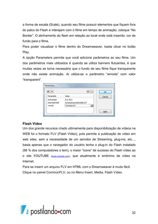 32
a forma de escala (Scale), quando seu filme possuir elementos que fiquem fora
do palco do Flash e interajam com o filme em tempo de animação, coloque “No
Border”. O alinhamento do flash em relação ao local onde está inserido, cor de
fundo para o filme.
Para poder visualizar o filme dentro do Dreamweaver, basta clicar no botão
Play.
A opção Parameters permite que você adicione parâmetros ao seu filme. Um
dos parâmetros mais utilizados é quando se utiliza banners flutuantes, é que
muitas vezes se torna necessário que o fundo de seu filme fique transparente
onde não existe animação. Ai utiliza-se o parâmetro “wmode” com valor
“transparent”.
Flash Vídeo
Um dos grande recursos criado ultimamente para disponibilização de vídeos na
WEB foi o formato FLV (Flash Vídeo), pois permite a publicação de vídeo em
web sites, sem a necessidade de um servidor de Streaming, plug-ins, etc...,
basta apenas que o navegador do usuário tenha o plug-in do Flash instalado
(98 % dos computadores o tem), o maior “ícone” de sucesso do Flash vídeo ao
o site YOUTUBE (www.youtube.com), que atualmente é sinônimo de vídeo na
Internet.
Para se inserir um arquivo FLV em HTML com o Dreamweaver é muito fácil.
Clique no painel CommonFLV, ou no Menu Insert, Media, Flash Vídeo.
 