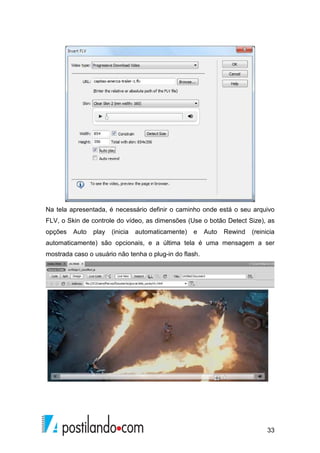 33
Na tela apresentada, é necessário definir o caminho onde está o seu arquivo
FLV, o Skin de controle do vídeo, as dimensões (Use o botão Detect Size), as
opções Auto play (inicia automaticamente) e Auto Rewind (reinicia
automaticamente) são opcionais, e a última tela é uma mensagem a ser
mostrada caso o usuário não tenha o plug-in do flash.
 