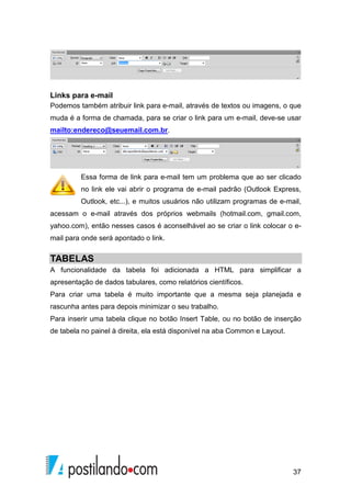 37
Links para e-mail
Podemos também atribuir link para e-mail, através de textos ou imagens, o que
muda é a forma de chamada, para se criar o link para um e-mail, deve-se usar
mailto:endereco@seuemail.com.br.
Essa forma de link para e-mail tem um problema que ao ser clicado
no link ele vai abrir o programa de e-mail padrão (Outlook Express,
Outlook, etc...), e muitos usuários não utilizam programas de e-mail,
acessam o e-mail através dos próprios webmails (hotmail.com, gmail.com,
yahoo.com), então nesses casos é aconselhável ao se criar o link colocar o e-
mail para onde será apontado o link.
TABELAS
A funcionalidade da tabela foi adicionada a HTML para simplificar a
apresentação de dados tabulares, como relatórios científicos.
Para criar uma tabela é muito importante que a mesma seja planejada e
rascunha antes para depois minimizar o seu trabalho.
Para inserir uma tabela clique no botão Insert Table, ou no botão de inserção
de tabela no painel à direita, ela está disponível na aba Common e Layout.
 
