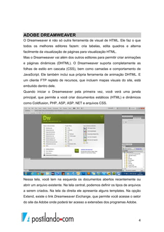 4
ADOBE DREAMWEAVER
O Dreamweaver é não só outra ferramenta de visual de HTML. Ele faz o que
todos os melhores editores fazem: cria tabelas, edita quadros e alterna
facilmente da visualização de páginas para visualização HTML.
Mas o Dreamweaver vai além dos outros editores para permitir criar animações
e páginas dinâmicas (DHTML). O Dreamweaver suporta completamente as
folhas de estilo em cascata (CSS), bem como camadas e comportamento de
JavaScript. Ele também inclui sua própria ferramenta de animação DHTML. E
um cliente FTP repleto de recursos, que incluem mapas visuais do site, está
embutido dentro dele.
Quando iniciar o Dreamweaver pela primeira vez, você verá uma janela
principal, que permite a você criar documentos estáticos (HTML) e dinâmicos
como Coldfusion, PHP, ASP, ASP. NET e arquivos CSS.
Nessa tela, você tem na esquerda os documentos abertos recentemente ou
abrir um arquivo existente. Na tela central, podemos definir os tipos de arquivos
a serem criados. Na tela da direita ele apresenta alguns templates. Na opção
Extend, existe o link Dreamweaver Exchange, que permite você acesse o setor
do site da Adobe onde poderá ter acesso a extensões dos programas Adobe.
 