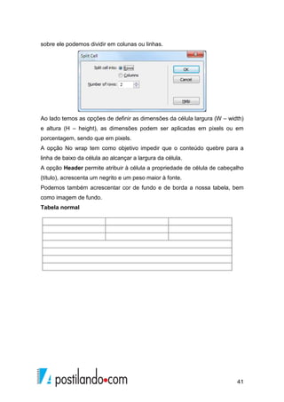 41
sobre ele podemos dividir em colunas ou linhas.
Ao lado temos as opções de definir as dimensões da célula largura (W – width)
e altura (H – height), as dimensões podem ser aplicadas em pixels ou em
porcentagem, sendo que em pixels.
A opção No wrap tem como objetivo impedir que o conteúdo quebre para a
linha de baixo da célula ao alcançar a largura da célula.
A opção Header permite atribuir à célula a propriedade de célula de cabeçalho
(título), acrescenta um negrito e um peso maior à fonte.
Podemos também acrescentar cor de fundo e de borda a nossa tabela, bem
como imagem de fundo.
Tabela normal
 