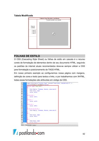 42
Tabela Modificada
FOLHAS DE ESTILO
O CSS (Cascading Style Sheet) ou folhas de estilo em cascata é o recurso
coreto de formatação de elementos dentro de seu documento HTML, seguindo
os padrões de internet atuais recomendados deve-se sempre utilizar a CSS
para formatação e posicionamento de TAGS HTML.
Em nosso primeiro exemplo ao configurarmos nossa página com margens,
definição de cores e texto para textos e links, e por trabalharmos com XHTML,
todas essas formatações são atribuídas em código de CSS.
 
