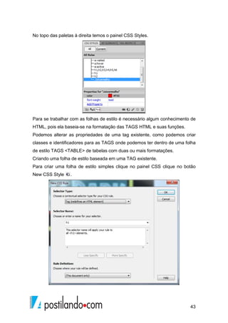 43
No topo das paletas à direita temos o painel CSS Styles.
Para se trabalhar com as folhas de estilo é necessário algum conhecimento de
HTML, pois ela baseia-se na formatação das TAGS HTML e suas funções.
Podemos alterar as propriedades de uma tag existente, como podemos criar
classes e identificadores para as TAGS onde podemos ter dentro de uma folha
de estilo TAGS <TABLE> de tabelas com duas ou mais formatações.
Criando uma folha de estilo baseada em uma TAG existente.
Para criar uma folha de estilo simples clique no painel CSS clique no botão
New CSS Style .
 