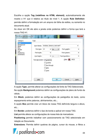 44
Escolha a opção Tag (redefines na HTML element), automaticamente ele
mostra o H1 que é relativo ao título de nível 1. A opção Rule Definition:
permite definir a formatação em um arquivo de folha de estilos, ou somente no
documento atual.
Ao clicar em OK ele abre a janela onde podemos definir a forma que terá a
nossa TAG H1.
A opção Type, permite alterar as configurações de fonte da TAG Selecionada.
Na opção Background podemos definir as configurações de plano de fundo da
célula.
Em Block, podemos definir as configurações de parágrafos do texto, como
espaçamento entre palavras, alinhamentos, etc...
A opção Box permite criar um bloco de nossa TAG definindo largura e altura,
etc...
Em Border, podemos definir o tipo de borda a aplicar em nossa TAG.
List permite alterar as configurações de nossa lista de marcadores
Positioning permite trabalhar com posicionamento da TAG selecionada em
relação ao Documento.
Extensions: Permite definir quebras de página, cursor do mouse, e filtros a
 