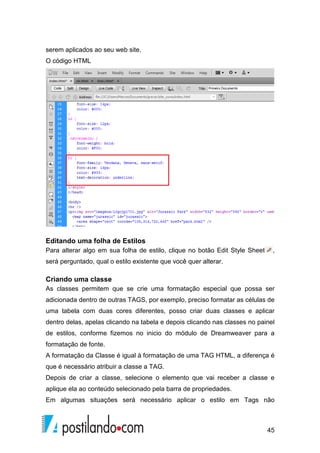 45
serem aplicados ao seu web site.
O código HTML
Editando uma folha de Estilos
Para alterar algo em sua folha de estilo, clique no botão Edit Style Sheet ,
será perguntado, qual o estilo existente que você quer alterar.
Criando uma classe
As classes permitem que se crie uma formatação especial que possa ser
adicionada dentro de outras TAGS, por exemplo, preciso formatar as células de
uma tabela com duas cores diferentes, posso criar duas classes e aplicar
dentro delas, apelas clicando na tabela e depois clicando nas classes no painel
de estilos, conforme fizemos no inicio do módulo de Dreamweaver para a
formatação de fonte.
A formatação da Classe é igual à formatação de uma TAG HTML, a diferença é
que é necessário atribuir a classe a TAG.
Depois de criar a classe, selecione o elemento que vai receber a classe e
aplique ela ao conteúdo selecionado pela barra de propriedades.
Em algumas situações será necessário aplicar o estilo em Tags não
 