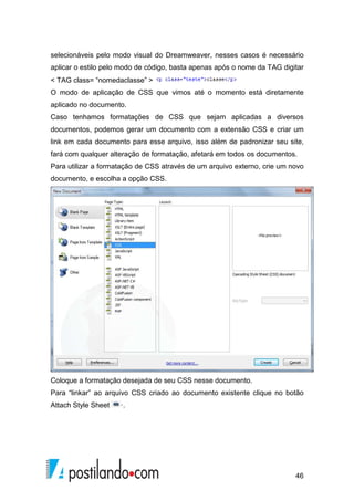 46
selecionáveis pelo modo visual do Dreamweaver, nesses casos é necessário
aplicar o estilo pelo modo de código, basta apenas após o nome da TAG digitar
< TAG class= “nomedaclasse” >
O modo de aplicação de CSS que vimos até o momento está diretamente
aplicado no documento.
Caso tenhamos formatações de CSS que sejam aplicadas a diversos
documentos, podemos gerar um documento com a extensão CSS e criar um
link em cada documento para esse arquivo, isso além de padronizar seu site,
fará com qualquer alteração de formatação, afetará em todos os documentos.
Para utilizar a formatação de CSS através de um arquivo externo, crie um novo
documento, e escolha a opção CSS.
Coloque a formatação desejada de seu CSS nesse documento.
Para “linkar” ao arquivo CSS criado ao documento existente clique no botão
Attach Style Sheet ·.
 