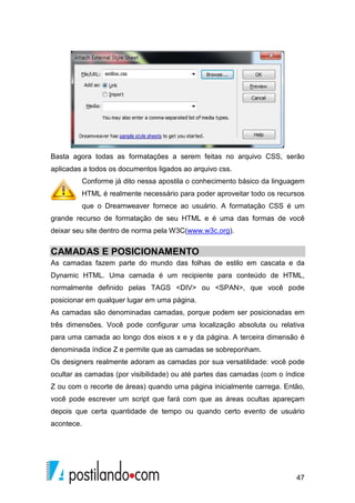 47
Basta agora todas as formatações a serem feitas no arquivo CSS, serão
aplicadas a todos os documentos ligados ao arquivo css.
Conforme já dito nessa apostila o conhecimento básico da linguagem
HTML é realmente necessário para poder aproveitar todo os recursos
que o Dreamweaver fornece ao usuário. A formatação CSS é um
grande recurso de formatação de seu HTML e é uma das formas de você
deixar seu site dentro de norma pela W3C(www.w3c.org).
CAMADAS E POSICIONAMENTO
As camadas fazem parte do mundo das folhas de estilo em cascata e da
Dynamic HTML. Uma camada é um recipiente para conteúdo de HTML,
normalmente definido pelas TAGS <DIV> ou <SPAN>, que você pode
posicionar em qualquer lugar em uma página.
As camadas são denominadas camadas, porque podem ser posicionadas em
três dimensões. Você pode configurar uma localização absoluta ou relativa
para uma camada ao longo dos eixos x e y da página. A terceira dimensão é
denominada índice Z e permite que as camadas se sobreponham.
Os designers realmente adoram as camadas por sua versatilidade: você pode
ocultar as camadas (por visibilidade) ou até partes das camadas (com o índice
Z ou com o recorte de áreas) quando uma página inicialmente carrega. Então,
você pode escrever um script que fará com que as áreas ocultas apareçam
depois que certa quantidade de tempo ou quando certo evento de usuário
acontece.
 